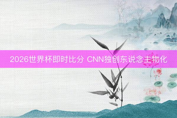 2026世界杯即时比分 CNN独创东说念主物化