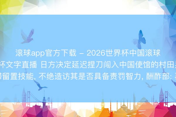 滚球app官方下载 - 2026世界杯中国滚球app官网，2026世界杯文字直播 日方决定延迟捏刀闯入中国使馆的村田晃大的阻滞留置技能， 不绝造访其是否具备责罚智力， 酬酢部: 再次敦促日方给中方一个负包袱的顶住