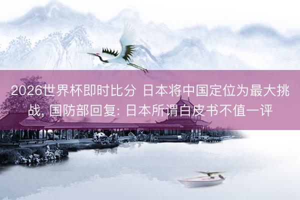 2026世界杯即时比分 日本将中国定位为最大挑战， 国防部回复: 日本所谓白皮书不值一评