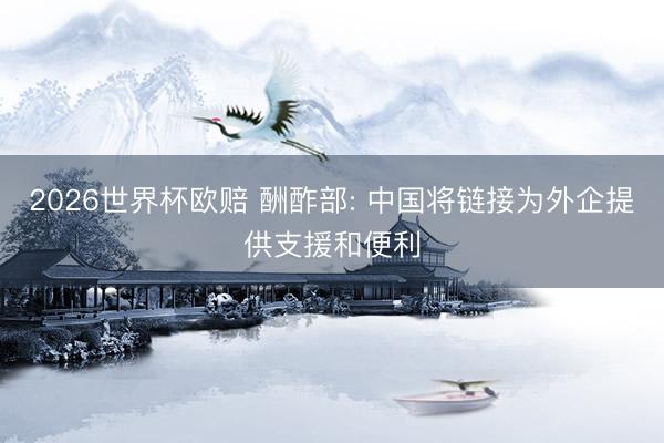 2026世界杯欧赔 酬酢部: 中国将链接为外企提供支援和便利