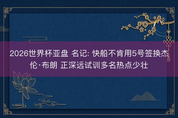 2026世界杯亚盘 名记: 快船不肯用5号签换杰伦·布朗 正深远试训多名热点少壮