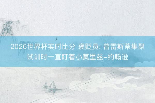 2026世界杯实时比分 褒贬员: 普雷斯蒂集聚试训时一直盯着小莫里兹-约翰逊