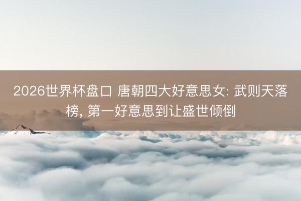 2026世界杯盘口 唐朝四大好意思女: 武则天落榜， 第一好意思到让盛世倾倒