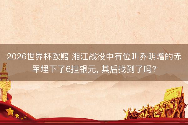 2026世界杯欧赔 湘江战役中有位叫乔明增的赤军埋下了6担银元， 其后找到了吗?