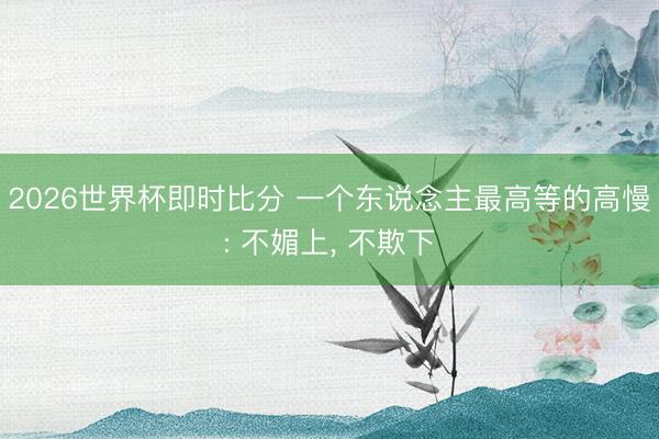 2026世界杯即时比分 一个东说念主最高等的高慢: 不媚上， 不欺下