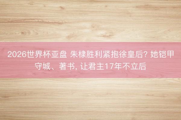 2026世界杯亚盘 朱棣胜利紧抱徐皇后? 她铠甲守城、著书， 让君主17年不立后