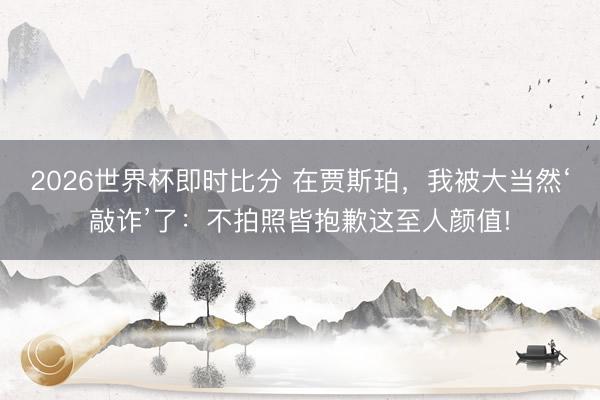 2026世界杯即时比分 在贾斯珀,我被大当然‘敲诈’了:不拍照皆抱歉这至人颜值!