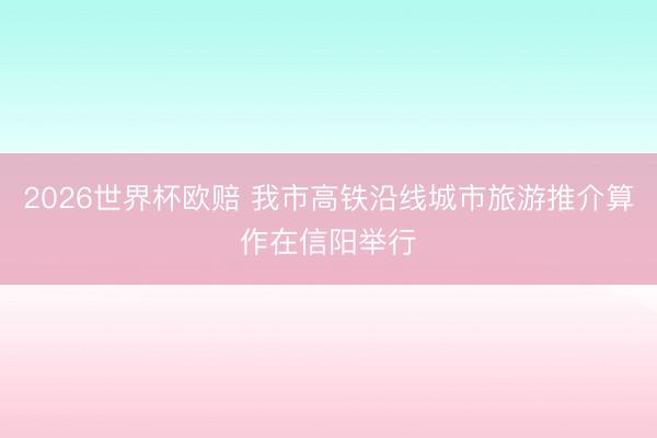 2026世界杯欧赔 我市高铁沿线城市旅游推介算作在信阳举行