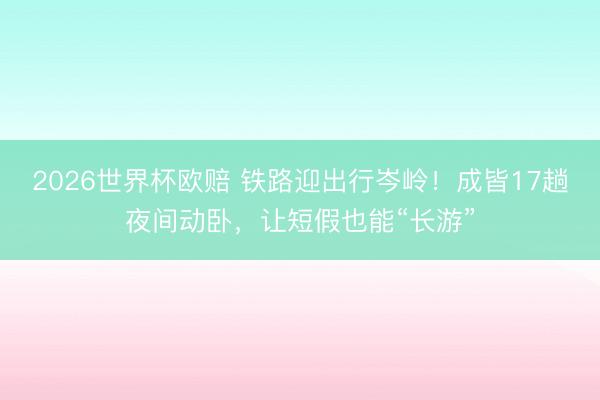 2026世界杯欧赔 铁路迎出行岑岭!成皆17趟夜间动卧,让短假也能“长游”