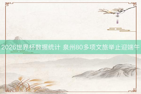 2026世界杯数据统计 泉州80多项文旅举止迎端午