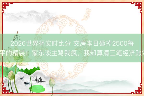 2026世界杯实时比分 交房本日砸掉2500每平的精装!家东谈主骂我疯,我却算清三笔经济账?